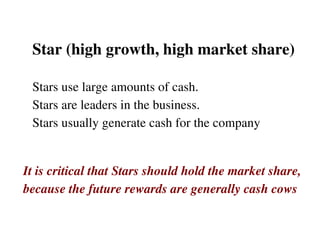 Star (high growth, high market share) Stars use large amounts of cash.  Stars are leaders in the business.  Stars usually generate cash for the company It is critical that Stars should hold the market share,  because the future rewards are generally cash cows  
