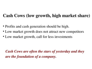 Cash Cows (low growth, high market share) Profits and cash generation should be high.  Low market growth does not attract new competitors Low market growth, call for less investments  Cash Cows are often the stars of yesterday and they  are the foundation of a company. 