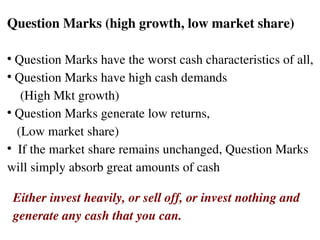 Question Marks (high growth, low market share) Question Marks have the worst cash characteristics of all,  Question Marks have high cash demands  (High Mkt growth)  Question Marks generate low returns,  (Low market share) If the market share remains unchanged, Question Marks  will simply absorb great amounts of cash  Either invest heavily, or sell off, or invest nothing and  generate any cash that you can.  