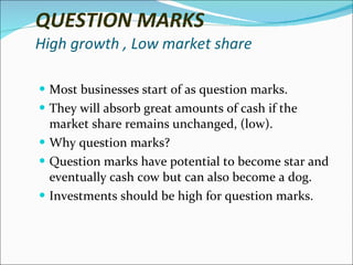 QUESTION MARKS High growth , Low market share Most businesses start of as question marks. They will absorb great amounts of cash if the market share remains unchanged, (low). Why question marks? Question marks have potential to become star and eventually cash cow but can also become a dog. Investments should be high for question marks. 