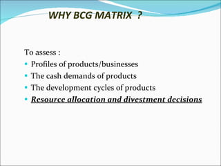 WHY BCG MATRIX  ? To assess : Profiles of products/businesses  The cash demands of products  The development cycles of products Resource allocation and divestment decisions 