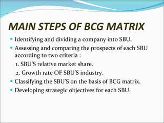 MAIN STEPS OF BCG MATRIX Identifying and dividing a company into SBU. Assessing and comparing the prospects of each SBU according to two criteria : 1. SBU’S relative market share. 2. Growth rate OF SBU’S industry. Classifying the SBU’S on the basis of BCG matrix. Developing strategic objectives for each SBU. 