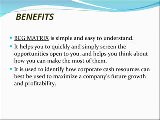 BENEFITS BCG MATRIX  is simple and easy to understand. It helps you to quickly and simply screen the opportunities open to you, and helps you think about how you can make the most of them. It is used to identify how corporate cash resources can best be used to maximize a company’s future growth and profitability. 