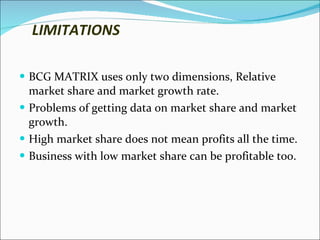 LIMITATIONS BCG MATRIX uses only two dimensions, Relative market share and market growth rate. Problems of getting data on market share and market growth. High market share does not mean profits all the time. Business with low market share can be profitable too. 