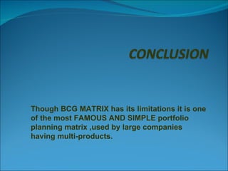 Though BCG MATRIX has its limitations it is one of the most FAMOUS AND SIMPLE portfolio planning matrix ,used by large companies having multi-products. 