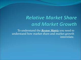 To understand the  Boston Matrix  you need to understand how market share and market growth interrelate.    