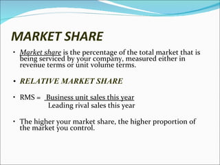 MARKET SHARE Market share  is the percentage of the total market that is being serviced by your company, measured either in revenue terms or unit volume terms.  RELATIVE MARKET SHARE RMS =  Business unit sales this year Leading rival sales this year The higher your market share, the higher proportion of the market you control.  