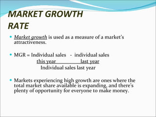 MARKET GROWTH RATE Market growth  is used as a measure of a market’s attractiveness.  MGR = Individual sales  -  individual sales this year  last year Individual sales last year  Markets experiencing high growth are ones where the total market share available is expanding, and there’s plenty of opportunity for everyone to make money. 