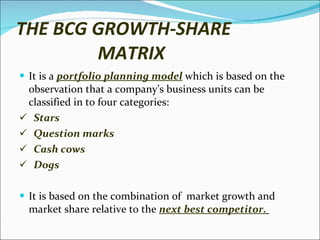 THE BCG GROWTH-SHARE    MATRIX It is a  portfolio planning model  which is based on the observation that a company’s business units can be classified in to four categories: Stars  Question marks  Cash cows Dogs It is based on the combination of  market growth and market share relative to the  next best competitor.   