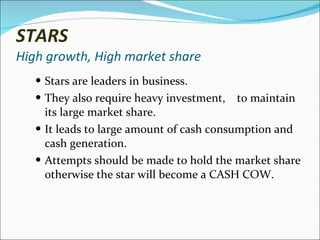 STARS High growth, High market share Stars are leaders in business. They also require heavy investment,  to maintain its large market share. It leads to large amount of cash consumption and cash generation. Attempts should be made to hold the market share otherwise the star will become a CASH COW.  