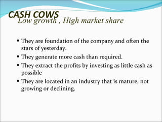 CASH COWS Low growth , High market share They are foundation of the company and often the stars of yesterday.  They generate more cash than required. They extract the profits by investing as little cash as possible They are located in an industry that is mature, not growing or declining. 