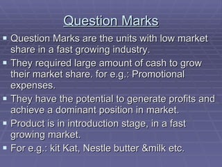 Question Marks Question Marks are the units with low market share in a fast growing industry. They required large amount of cash to grow their market share. for e.g.: Promotional expenses. They have the potential to generate profits and achieve a dominant position in market. Product is in introduction stage, in a fast growing market. For e.g.: kit Kat, Nestle butter &milk etc. 