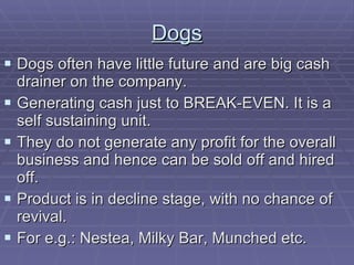 Dogs Dogs often have little future and are big cash drainer on the company. Generating cash just to BREAK-EVEN. It is a self sustaining unit. They do not generate any profit for the overall business and hence can be sold off and hired off. Product is in decline stage, with no chance of revival. For e.g.: Nestea, Milky Bar, Munched etc. 