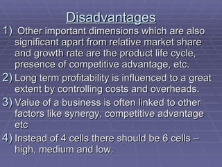 Disadvantages Other important dimensions which are also significant apart from relative market share and growth rate are the product life cycle, presence of competitive advantage, etc. Long term profitability is influenced to a great extent by controlling costs and overheads. Value of a business is often linked to other factors like synergy, competitive advantage etc  Instead of 4 cells there should be 6 cells –high, medium and low. 