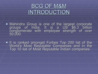 BCG OF M&M INTRODUCTION Mahindra Group is one of the largest corporate groups of India. It is a US $6.3 billion conglomerate with employee strength of over 50,000.  It is ranked amongst Forbes Top 200 list of the World's Most Reputable Companies and in the Top 10 list of Most Reputable Indian companies.  