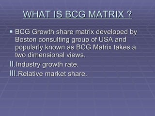 WHAT IS BCG MATRIX ? BCG Growth share matrix developed by Boston consulting group of USA and popularly known as BCG Matrix takes a two dimensional views. Industry growth rate. Relative market share. 
