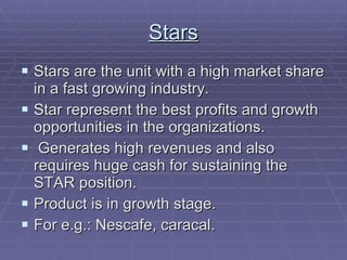 Stars Stars are the unit with a high market share in a fast growing industry. Star represent the best profits and growth opportunities in the organizations. Generates high revenues and also requires huge cash for sustaining the STAR position. Product is in growth stage. For e.g.: Nescafe, caracal. 