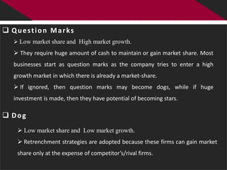  Question Marks
   Low market share and High market growth.

   They require huge amount of cash to maintain or gain market share. Most
  businesses start as question marks as the company tries to enter a high
  growth market in which there is already a market-share.
   If ignored, then question marks may become dogs, while if huge
  investment is made, then they have potential of becoming stars.

 Dog
    Low market share and Low market growth.
    Retrenchment strategies are adopted because these firms can gain market
   share only at the expense of competitor’s/rival firms.
 