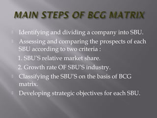  Identifying and dividing a company into SBU.
 Assessing and comparing the prospects of each
SBU according to two criteria :
1. SBU’S relative market share.
2. Growth rate OF SBU’S industry.
 Classifying the SBU’S on the basis of BCG
matrix.
 Developing strategic objectives for each SBU.
 