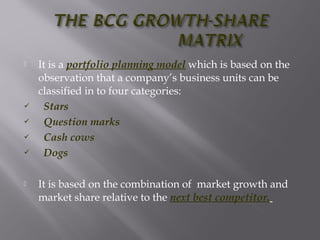 It is a portfolio planning model which is based on the
observation that a company’s business units can be
classified in to four categories:
 Stars
 Question marks
 Cash cows
 Dogs
 It is based on the combination of market growth and
market share relative to the next best competitor.
 