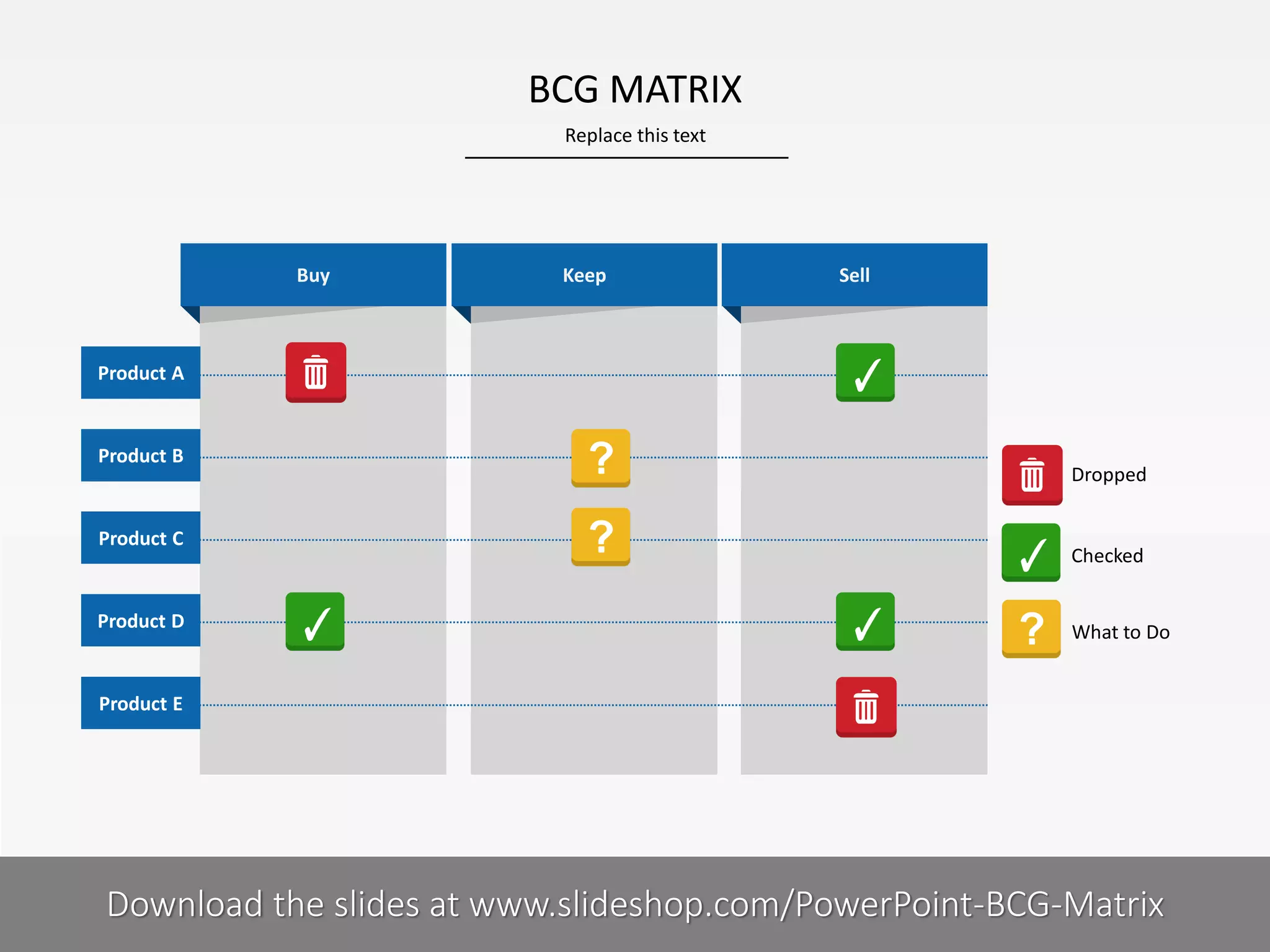 BCG MATRIX
Replace this text

Buy

Keep

Sell

Product A

Product B

Product C

Product D

Dropped

Checked

What to Do

Product E

COMPANY NAME
PRESENTER NAME
Download the slides at www.slideshop.com/PowerPoint-BCG-Matrix

10 I

 