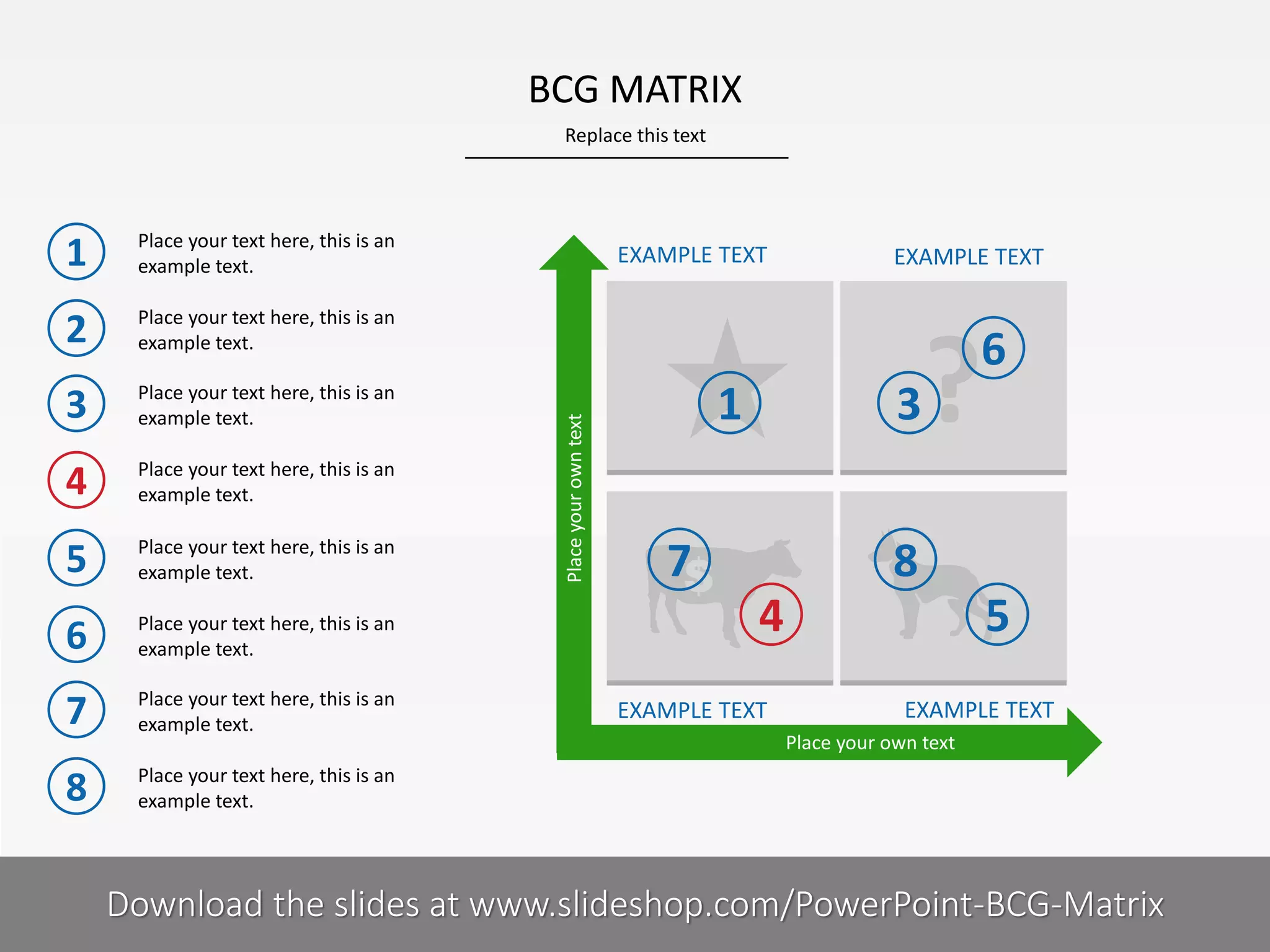 BCG MATRIX
Replace this text

Place your text here, this is an
example text.

2

Place your text here, this is an
example text.

3

Place your text here, this is an
example text.

4

Place your text here, this is an
example text.

5

Place your text here, this is an
example text.

6

Place your text here, this is an
example text.

7

Place your text here, this is an
example text.

8

Place your text here, this is an
example text.

5I

EXAMPLE TEXT

EXAMPLE TEXT

?

6

Place your own text

1

1

3

7

8
4

EXAMPLE TEXT

5
EXAMPLE TEXT
Place your own text

COMPANY NAME
PRESENTER NAME
Download the slides at www.slideshop.com/PowerPoint-BCG-Matrix

 