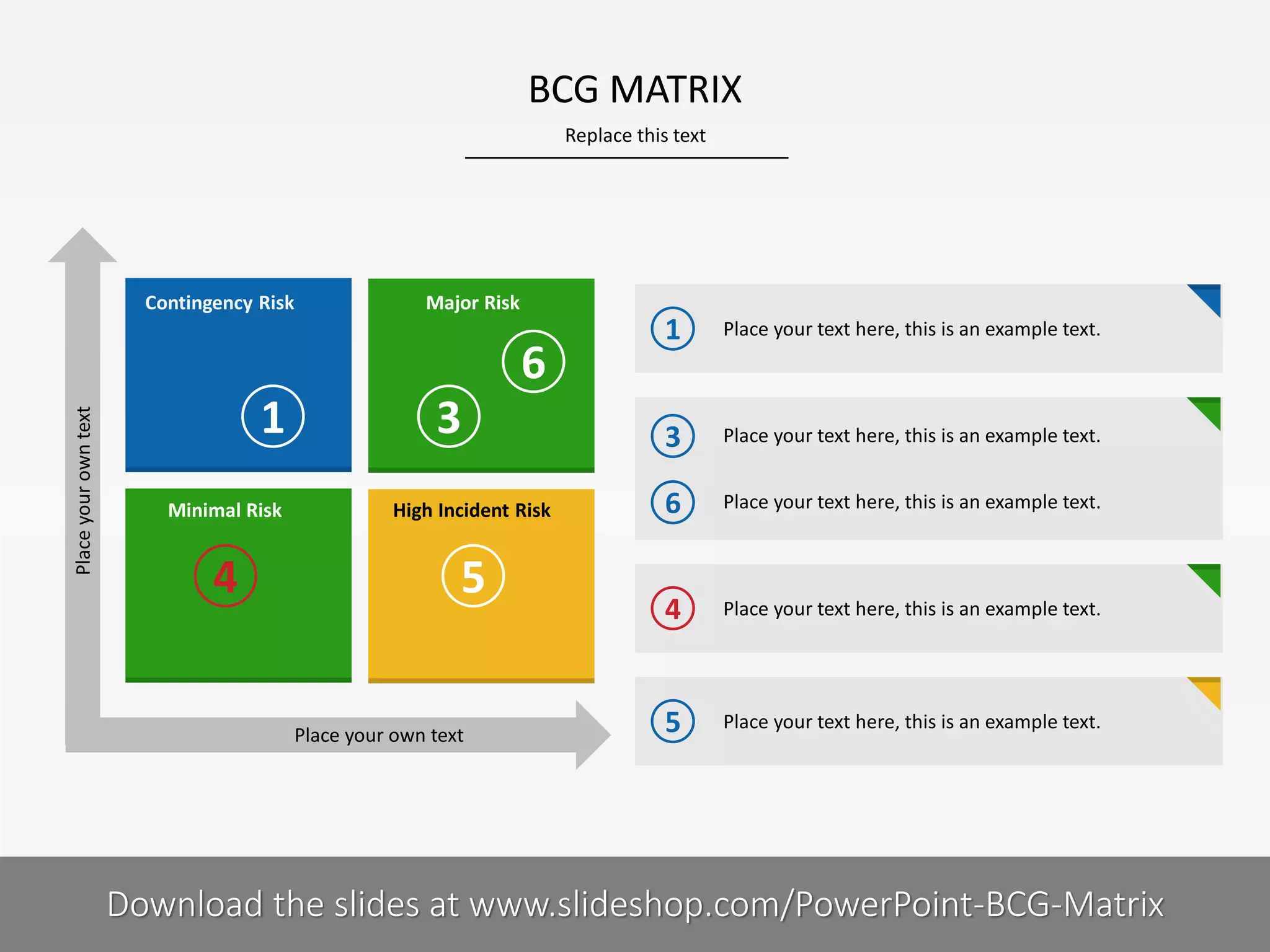 BCG MATRIX
Replace this text

Contingency Risk

Major Risk

Place your own text

6
1

3

Minimal Risk

High Incident Risk

4

5
Place your own text

6I

1

Place your text here, this is an example text.

3

Place your text here, this is an example text.

6

Place your text here, this is an example text.

4

Place your text here, this is an example text.

5

Place your text here, this is an example text.

COMPANY NAME
PRESENTER NAME
Download the slides at www.slideshop.com/PowerPoint-BCG-Matrix

 