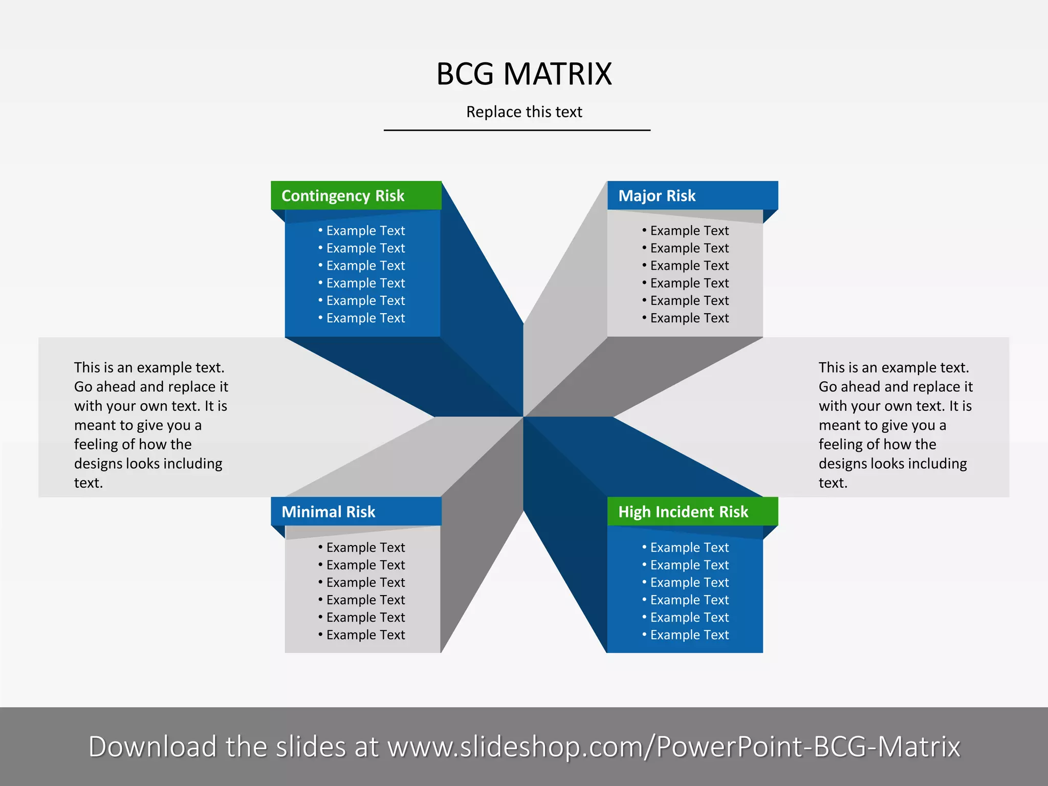 BCG MATRIX
Replace this text

Contingency Risk
• Example Text
• Example Text
• Example Text
• Example Text
• Example Text
• Example Text

Major Risk
• Example Text
• Example Text
• Example Text
• Example Text
• Example Text
• Example Text

This is an example text.
Go ahead and replace it
with your own text. It is
meant to give you a
feeling of how the
designs looks including
text.

This is an example text.
Go ahead and replace it
with your own text. It is
meant to give you a
feeling of how the
designs looks including
text.

Minimal Risk
• Example Text
• Example Text
• Example Text
• Example Text
• Example Text
• Example Text

7I

High Incident Risk
• Example Text
• Example Text
• Example Text
• Example Text
• Example Text
• Example Text

COMPANY NAME
PRESENTER NAME
Download the slides at www.slideshop.com/PowerPoint-BCG-Matrix

 