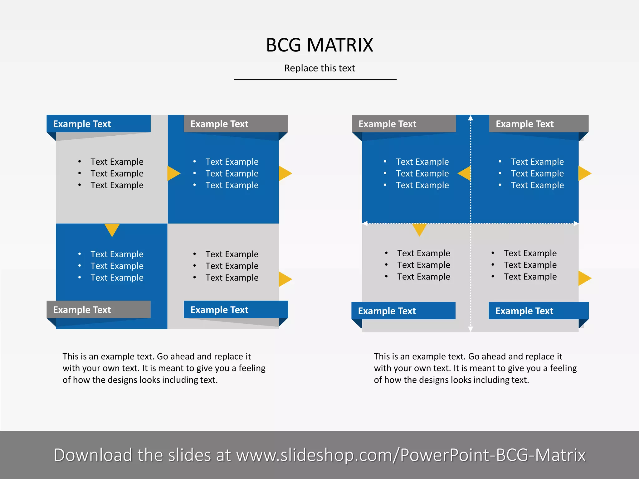 BCG MATRIX
Replace this text

Example Text

Example Text

Example Text

• Text Example
• Text Example
• Text Example

• Text Example
• Text Example
• Text Example

• Text Example
• Text Example
• Text Example

• Text Example
• Text Example
• Text Example

• Text Example
• Text Example
• Text Example

• Text Example
• Text Example
• Text Example

Example Text

Example Text

This is an example text. Go ahead and replace it
with your own text. It is meant to give you a feeling
of how the designs looks including text.

8I

Example Text

Example Text
• Text Example
• Text Example
• Text Example

• Text Example
• Text Example
• Text Example

Example Text

This is an example text. Go ahead and replace it
with your own text. It is meant to give you a feeling
of how the designs looks including text.

COMPANY NAME
PRESENTER NAME
Download the slides at www.slideshop.com/PowerPoint-BCG-Matrix

 
