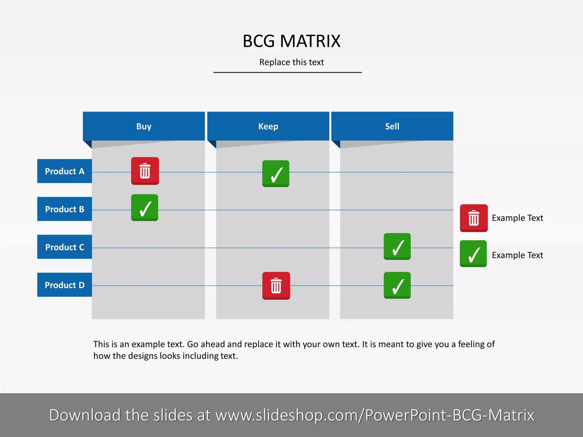 BCG MATRIX
Replace this text

Buy

Keep

Sell

Product A

Product B

Product C

Example Text

Example Text

Product D

This is an example text. Go ahead and replace it with your own text. It is meant to give you a feeling of
how the designs looks including text.

9I

COMPANY NAME
PRESENTER NAME
Download the slides at www.slideshop.com/PowerPoint-BCG-Matrix

 