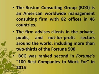 • The Boston Consulting Group (BCG) is
an American worldwide management
consulting firm with 82 offices in 46
countries.
• The firm advises clients in the private,
public, and not-for-profit sectors
around the world, including more than
two-thirds of the Fortune 500
• BCG was ranked second in Fortune's
"100 Best Companies to Work For" in
2015
 