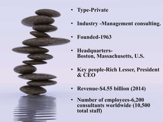 • Type-Private
• Industry -Management consulting.
• Founded-1963
• Headquarters-
Boston, Massachusetts, U.S.
• Key people-Rich Lesser, President
& CEO
• Revenue-$4.55 billion (2014)
• Number of employees-6,200
consultants worldwide (10,500
total staff)
 