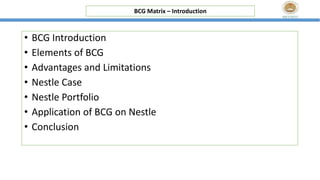 • BCG Introduction
• Elements of BCG
• Advantages and Limitations
• Nestle Case
• Nestle Portfolio
• Application of BCG on Nestle
• Conclusion
BCG Matrix – Introduction
 