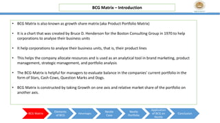BCG Matrix – Introduction
BCG Matrix
Elements
of BCG
Advantages
Nestle
Case
Nestle
Portfolio
Application
of BCG on
Nestle
Conclusion
• BCG Matrix is also known as growth share matrix (aka Product Portfolio Matrix)
• It is a chart that was created by Bruce D. Henderson for the Boston Consulting Group in 1970 to help
corporations to analyse their business units
• It help corporations to analyse their business units, that is, their product lines
• This helps the company allocate resources and is used as an analytical tool in brand marketing, product
management, strategic management, and portfolio analysis
• The BCG-Matrix is helpful for managers to evaluate balance in the companies' current portfolio in the
form of Stars, Cash Cows, Question Marks and Dogs.
• BCG Matrix is constructed by taking Growth on one axis and relative market share of the portfolio on
another axis.
 