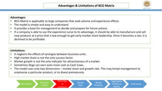 Advantages & Limitations of BCG Matrix
BCG Matrix
Elements
of BCG
Advantages
&
Limitations
Nestle
Case
Nestle
Portfolio
Application
of BCG on
Nestle
Conclusion
Advantages:
• BCG-Matrix is applicable to large companies that seek volume and experience effects
• The model is simple and easy to understand
• It provides a base for management to decide and prepare for future actions.
• If a company is able to use the experience curve to its advantage, it should be able to manufacture and sell
new products at a price that is low enough to get early market share leadership. Once it becomes a star, it is
destined to be profitable.
Limitations:
• It neglects the effects of synergies between business units.
• High market share is not the only success factor.
• Market growth is not the only indicator for attractiveness of a market.
• Sometimes Dogs can earn even more cash as Cash Cows.
• The model uses only two dimensions – market share and growth rate. This may tempt management to
emphasize a particular product, or to divest prematurely.
 