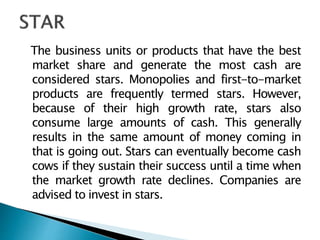 The business units or products that have the best
market share and generate the most cash are
considered stars. Monopolies and first-to-market
products are frequently termed stars. However,
because of their high growth rate, stars also
consume large amounts of cash. This generally
results in the same amount of money coming in
that is going out. Stars can eventually become cash
cows if they sustain their success until a time when
the market growth rate declines. Companies are
advised to invest in stars.
 