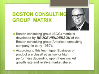 BOSTON CONSULTING
GROUP MATRIX
 Boston consulting group (BCG) matrix is
developed by BRUCE HENDERSON of the
Boston consulting group(American consulting
company) in early 1970’s.
 According to this technique, Business or
product are classified as low or high
performers depending upon there market
growth rate and relative market share.
 