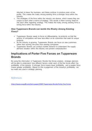 reluctant to leave the business, and these continue to produce even at low
profits. This makes the rivalry among existing firms a stronger force within the
industry.
 The strategies of the firms within the industry are diverse, which means they are
unique to each other in terms of strategy. This results in them running head-on
into each other regarding strategy. This makes the rivalry among existing firms a
strong force within the industry.
How Tupperware Brands can tackle the Rivalry Among Existing
Firms?
 Tupperware Brands needs to focus on differentiating its products so that the
actions of competitors will have less effect on its customers that seek its unique
products.
 As the industry is growing, Tupperware Brands can focus on new customers
rather than winning the ones from existing companies.
 Tupperware Brands can conduct market research to understand the supply-
demand situation within the industry and prevent overproduction.
Implications of Porter Five Forces on Tupperware
Brands
By using the information in Tupperware Brands five forces analysis, strategic planners
will be able to understand how different factors under each of the five forces affect the
profitability of the industry. A stronger force means lower profitability, and a weaker force
means greater profitability. Based on this a judgement of the industry's profitability can
be made and used in strategic planning.
References
https://www.essay48.com/term-paper/13507-Tupperware-Brands-Porter-Five-Forces
 