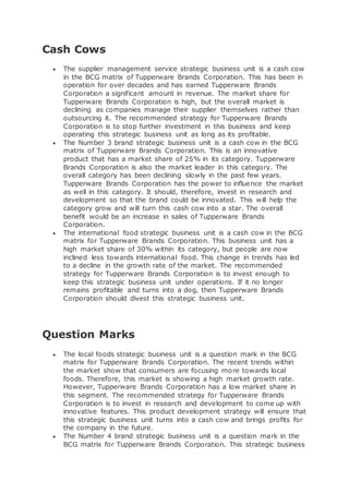 Cash Cows
 The supplier management service strategic business unit is a cash cow
in the BCG matrix of Tupperware Brands Corporation. This has been in
operation for over decades and has earned Tupperware Brands
Corporation a significant amount in revenue. The market share for
Tupperware Brands Corporation is high, but the overall market is
declining as companies manage their supplier themselves rather than
outsourcing it. The recommended strategy for Tupperware Brands
Corporation is to stop further investment in this business and keep
operating this strategic business unit as long as its profitable.
 The Number 3 brand strategic business unit is a cash cow in the BCG
matrix of Tupperware Brands Corporation. This is an innovative
product that has a market share of 25% in its category. Tupperware
Brands Corporation is also the market leader in this category. The
overall category has been declining slowly in the past few years.
Tupperware Brands Corporation has the power to influence the market
as well in this category. It should, therefore, invest in research and
development so that the brand could be innovated. This will help the
category grow and will turn this cash cow into a star. The overall
benefit would be an increase in sales of Tupperware Brands
Corporation.
 The international food strategic business unit is a cash cow in the BCG
matrix for Tupperware Brands Corporation. This business unit has a
high market share of 30% within its category, but people are now
inclined less towards international food. This change in trends has led
to a decline in the growth rate of the market. The recommended
strategy for Tupperware Brands Corporation is to invest enough to
keep this strategic business unit under operations. If it no longer
remains profitable and turns into a dog, then Tupperware Brands
Corporation should divest this strategic business unit.
Question Marks
 The local foods strategic business unit is a question mark in the BCG
matrix for Tupperware Brands Corporation. The recent trends within
the market show that consumers are focusing more towards local
foods. Therefore, this market is showing a high market growth rate.
However, Tupperware Brands Corporation has a low market share in
this segment. The recommended strategy for Tupperware Brands
Corporation is to invest in research and development to come up with
innovative features. This product development strategy will ensure that
this strategic business unit turns into a cash cow and brings profits for
the company in the future.
 The Number 4 brand strategic business unit is a question mark in the
BCG matrix for Tupperware Brands Corporation. This strategic business
 