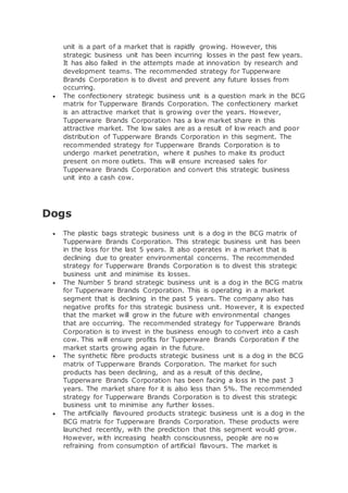unit is a part of a market that is rapidly growing. However, this
strategic business unit has been incurring losses in the past few years.
It has also failed in the attempts made at innovation by research and
development teams. The recommended strategy for Tupperware
Brands Corporation is to divest and prevent any future losses from
occurring.
 The confectionery strategic business unit is a question mark in the BCG
matrix for Tupperware Brands Corporation. The confectionery market
is an attractive market that is growing over the years. However,
Tupperware Brands Corporation has a low market share in this
attractive market. The low sales are as a result of low reach and poor
distribution of Tupperware Brands Corporation in this segment. The
recommended strategy for Tupperware Brands Corporation is to
undergo market penetration, where it pushes to make its product
present on more outlets. This will ensure increased sales for
Tupperware Brands Corporation and convert this strategic business
unit into a cash cow.
Dogs
 The plastic bags strategic business unit is a dog in the BCG matrix of
Tupperware Brands Corporation. This strategic business unit has been
in the loss for the last 5 years. It also operates in a market that is
declining due to greater environmental concerns. The recommended
strategy for Tupperware Brands Corporation is to divest this strategic
business unit and minimise its losses.
 The Number 5 brand strategic business unit is a dog in the BCG matrix
for Tupperware Brands Corporation. This is operating in a market
segment that is declining in the past 5 years. The company also has
negative profits for this strategic business unit. However, it is expected
that the market will grow in the future with environmental changes
that are occurring. The recommended strategy for Tupperware Brands
Corporation is to invest in the business enough to convert into a cash
cow. This will ensure profits for Tupperware Brands Corporation if the
market starts growing again in the future.
 The synthetic fibre products strategic business unit is a dog in the BCG
matrix of Tupperware Brands Corporation. The market for such
products has been declining, and as a result of this decline,
Tupperware Brands Corporation has been facing a loss in the past 3
years. The market share for it is also less than 5%. The recommended
strategy for Tupperware Brands Corporation is to divest this strategic
business unit to minimise any further losses.
 The artificially flavoured products strategic business unit is a dog in the
BCG matrix for Tupperware Brands Corporation. These products were
launched recently, with the prediction that this segment would grow.
However, with increasing health consciousness, people are now
refraining from consumption of artificial flavours. The market is
 