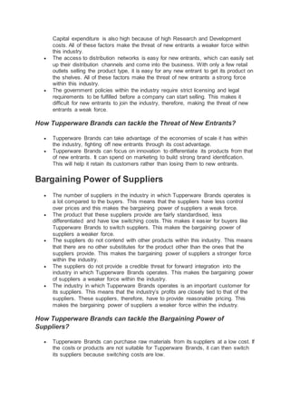 Capital expenditure is also high because of high Research and Development
costs. All of these factors make the threat of new entrants a weaker force within
this industry.
 The access to distribution networks is easy for new entrants, which can easily set
up their distribution channels and come into the business. With only a few retail
outlets selling the product type, it is easy for any new entrant to get its product on
the shelves. All of these factors make the threat of new entrants a strong force
within this industry.
 The government policies within the industry require strict licensing and legal
requirements to be fulfilled before a company can start selling. This makes it
difficult for new entrants to join the industry, therefore, making the threat of new
entrants a weak force.
How Tupperware Brands can tackle the Threat of New Entrants?
 Tupperware Brands can take advantage of the economies of scale it has within
the industry, fighting off new entrants through its cost advantage.
 Tupperware Brands can focus on innovation to differentiate its products from that
of new entrants. It can spend on marketing to build strong brand identification.
This will help it retain its customers rather than losing them to new entrants.
Bargaining Power of Suppliers
 The number of suppliers in the industry in which Tupperware Brands operates is
a lot compared to the buyers. This means that the suppliers have less control
over prices and this makes the bargaining power of suppliers a weak force.
 The product that these suppliers provide are fairly standardised, less
differentiated and have low switching costs. This makes it easier for buyers like
Tupperware Brands to switch suppliers. This makes the bargaining power of
suppliers a weaker force.
 The suppliers do not contend with other products within this industry. This means
that there are no other substitutes for the product other than the ones that the
suppliers provide. This makes the bargaining power of suppliers a stronger force
within the industry.
 The suppliers do not provide a credible threat for forward integration into the
industry in which Tupperware Brands operates. This makes the bargaining power
of suppliers a weaker force within the industry.
 The industry in which Tupperware Brands operates is an important customer for
its suppliers. This means that the industry’s profits are closely tied to that of the
suppliers. These suppliers, therefore, have to provide reasonable pricing. This
makes the bargaining power of suppliers a weaker force within the industry.
How Tupperware Brands can tackle the Bargaining Power of
Suppliers?
 Tupperware Brands can purchase raw materials from its suppliers at a low cost. If
the costs or products are not suitable for Tupperware Brands, it can then switch
its suppliers because switching costs are low.
 