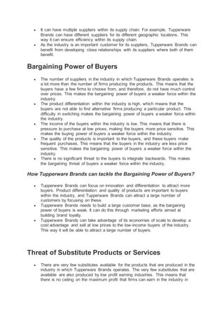  It can have multiple suppliers within its supply chain. For example, Tupperware
Brands can have different suppliers for its different geographic locations. This
way it can ensure efficiency within its supply chain.
 As the industry is an important customer for its suppliers, Tupperware Brands can
benefit from developing close relationships with its suppliers where both of them
benefit.
Bargaining Power of Buyers
 The number of suppliers in the industry in which Tupperware Brands operates is
a lot more than the number of firms producing the products. This means that the
buyers have a few firms to choose from, and therefore, do not have much control
over prices. This makes the bargaining power of buyers a weaker force within the
industry.
 The product differentiation within the industry is high, which means that the
buyers are not able to find alternative firms producing a particular product. This
difficulty in switching makes the bargaining power of buyers a weaker force within
the industry.
 The income of the buyers within the industry is low. This means that there is
pressure to purchase at low prices, making the buyers more price sensitive. This
makes the buying power of buyers a weaker force within the industry.
 The quality of the products is important to the buyers, and these buyers make
frequent purchases. This means that the buyers in the industry are less price
sensitive. This makes the bargaining power of buyers a weaker force within the
industry.
 There is no significant threat to the buyers to integrate backwards. This makes
the bargaining threat of buyers a weaker force within the industry.
How Tupperware Brands can tackle the Bargaining Power of Buyers?
 Tupperware Brands can focus on innovation and differentiation to attract more
buyers. Product differentiation and quality of products are important to buyers
within the industry, and Tupperware Brands can attract a large number of
customers by focusing on these.
 Tupperware Brands needs to build a large customer base, as the bargaining
power of buyers is weak. It can do this through marketing efforts aimed at
building brand loyalty.
 Tupperware Brands can take advantage of its economies of scale to develop a
cost advantage and sell at low prices to the low-income buyers of the industry.
This way it will be able to attract a large number of buyers.
Threat of Substitute Products or Services
 There are very few substitutes available for the products that are produced in the
industry in which Tupperware Brands operates. The very few substitutes that are
available are also produced by low profit earning industries. This means that
there is no ceiling on the maximum profit that firms can earn in the industry in
 