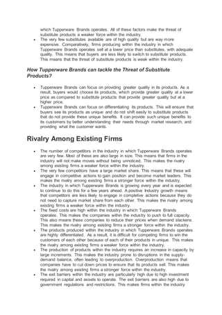 which Tupperware Brands operates. All of these factors make the threat of
substitute products a weaker force within the industry.
 The very few substitutes available are of high quality but are way more
expensive. Comparatively, firms producing within the industry in which
Tupperware Brands operates sell at a lower price than substitutes, with adequate
quality. This means that buyers are less likely to switch to substitute products.
This means that the threat of substitute products is weak within the industry.
How Tupperware Brands can tackle the Threat of Substitute
Products?
 Tupperware Brands can focus on providing greater quality in its products. As a
result, buyers would choose its products, which provide greater quality at a lower
price as compared to substitute products that provide greater quality but at a
higher price.
 Tupperware Brands can focus on differentiating its products. This will ensure that
buyers see its products as unique and do not shift easily to substitute products
that do not provide these unique benefits. It can provide such unique benefits to
its customers by better understanding their needs through market research, and
providing what the customer wants.
Rivalry Among Existing Firms
 The number of competitors in the industry in which Tupperware Brands operates
are very few. Most of these are also large in size. This means that firms in the
industry will not make moves without being unnoticed. This makes the rivalry
among existing firms a weaker force within the industry.
 The very few competitors have a large market share. This means that these will
engage in competitive actions to gain position and become market leaders. This
makes the rivalry among existing firms a stronger force within the industry.
 The industry in which Tupperware Brands is growing every year and is expected
to continue to do this for a few years ahead. A positive Industry growth means
that competitors are less likely to engage in completive actions because they do
not need to capture market share from each other. This makes the rivalry among
existing firms a weaker force within the industry.
 The fixed costs are high within the industry in which Tupperware Brands
operates. This makes the companies within the industry to push to full capacity.
This also means these companies to reduce their prices when demand slackens.
This makes the rivalry among existing firms a stronger force within the industry.
 The products produced within the industry in which Tupperware Brands operates
are highly differentiated. As a result, it is difficult for competing firms to win the
customers of each other because of each of their products in unique. This makes
the rivalry among existing firms a weaker force within the industry.
 The production of products within the industry requires an increase in capacity by
large increments. This makes the industry prone to disruptions in the supply-
demand balance, often leading to overproduction. Overproduction means that
companies have to cut down prices to ensure that its products sell. This makes
the rivalry among existing firms a stronger force within the industry.
 The exit barriers within the industry are particularly high due to high investment
required in capital and assets to operate. The exit barriers are also high due to
government regulations and restrictions. This makes firms within the industry
 
