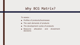 Why BCG Matrix?
To assess :
■ Profiles of products/businesses
■ The cash demands of products
■ The development cycles of products
■ Resource allocation and divestment
decisions
 