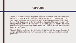 SUMMARY
Taken all of these factors together, you can draw the ideal path to follow
in the BCG Matrix, from start-up to market leader. Question Marks and
Stars are supposed to be funded with investments generated by Cash
Cows. And Dogs need to be divested or liquidated to free up cash with
little potential and use it elsewhere. In the end, you will need a balanced
portfolio of Question Marks, Stars and Cash Cows to assure positive cash
flows in the future.
Though BCG matrix has its limitation it is one of the most famous &
simple portfolio planning matrix, used by large companies having multi-
products.
 