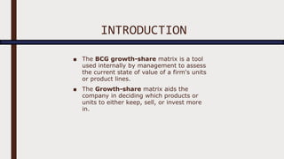 INTRODUCTION
■ The BCG growth-share matrix is a tool
used internally by management to assess
the current state of value of a firm's units
or product lines.
■ The Growth-share matrix aids the
company in deciding which products or
units to either keep, sell, or invest more
in.
 