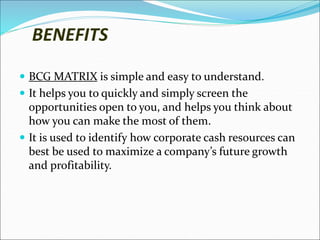 BENEFITS
 BCG MATRIX is simple and easy to understand.
 It helps you to quickly and simply screen the
opportunities open to you, and helps you think about
how you can make the most of them.
 It is used to identify how corporate cash resources can
best be used to maximize a company’s future growth
and profitability.
 