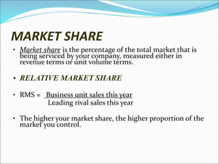MARKET SHARE
• Market share is the percentage of the total market that is
being serviced by your company, measured either in
revenue terms or unit volume terms.
• RELATIVE MARKET SHARE
• RMS = Business unit sales this year
Leading rival sales this year
• The higher your market share, the higher proportion of the
market you control.
 