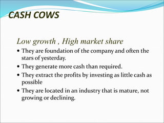 CASH COWS
Low growth , High market share
 They are foundation of the company and often the
stars of yesterday.
 They generate more cash than required.
 They extract the profits by investing as little cash as
possible
 They are located in an industry that is mature, not
growing or declining.
 