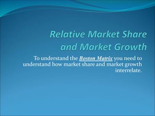 To understand the Boston Matrix you need to
understand how market share and market growth
interrelate.
 